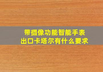 带摄像功能智能手表出口卡塔尔有什么要求