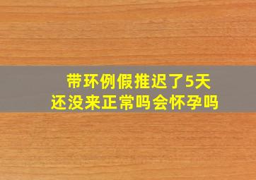 带环例假推迟了5天还没来正常吗会怀孕吗