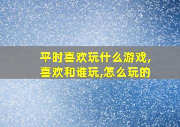 平时喜欢玩什么游戏,喜欢和谁玩,怎么玩的