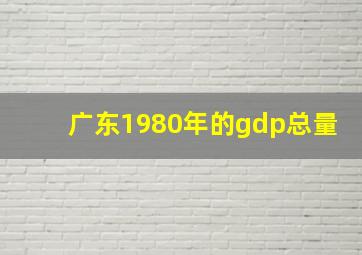 广东1980年的gdp总量