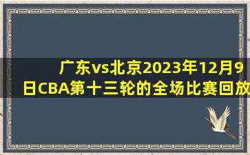 广东vs北京2023年12月9日CBA第十三轮的全场比赛回放