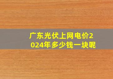 广东光伏上网电价2024年多少钱一块呢