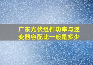 广东光伏组件功率与逆变器容配比一般是多少