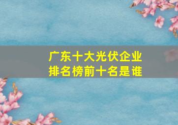 广东十大光伏企业排名榜前十名是谁