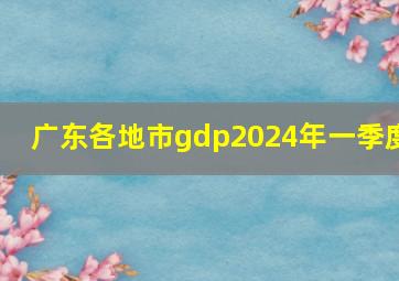 广东各地市gdp2024年一季度