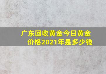 广东回收黄金今日黄金价格2021年是多少钱