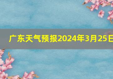 广东天气预报2024年3月25日