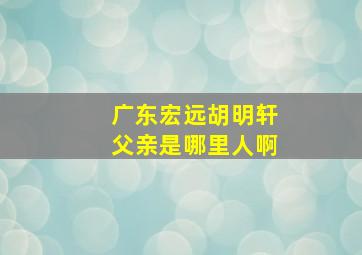 广东宏远胡明轩父亲是哪里人啊