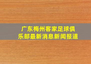 广东梅州客家足球俱乐部最新消息新闻报道