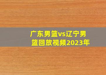 广东男篮vs辽宁男篮回放视频2023年