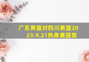 广东男篮对四川男篮2023.9.21热身赛回放