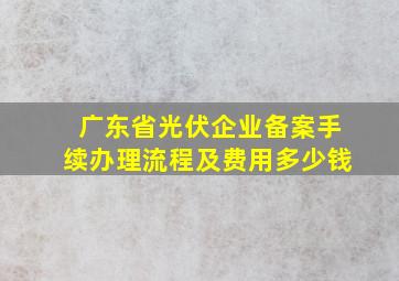 广东省光伏企业备案手续办理流程及费用多少钱