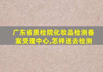 广东省质检院化妆品检测备案受理中心,怎样送去检测