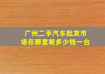 广州二手汽车批发市场在哪里呢多少钱一台