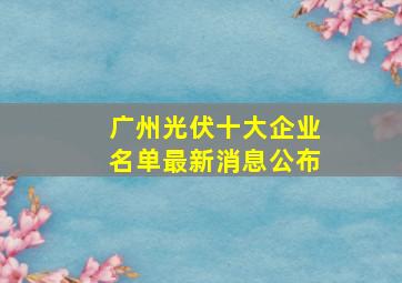 广州光伏十大企业名单最新消息公布