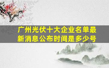 广州光伏十大企业名单最新消息公布时间是多少号