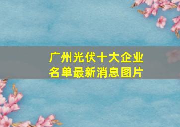 广州光伏十大企业名单最新消息图片