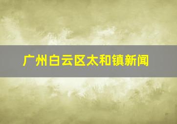 广州白云区太和镇新闻