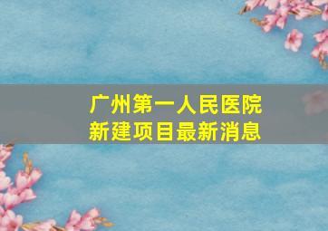 广州第一人民医院新建项目最新消息