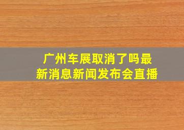 广州车展取消了吗最新消息新闻发布会直播