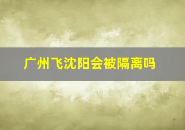 广州飞沈阳会被隔离吗