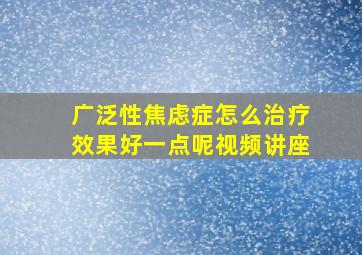 广泛性焦虑症怎么治疗效果好一点呢视频讲座