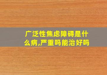 广泛性焦虑障碍是什么病,严重吗能治好吗