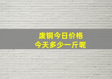 废铜今日价格今天多少一斤呢