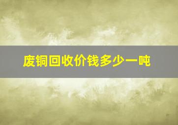 废铜回收价钱多少一吨