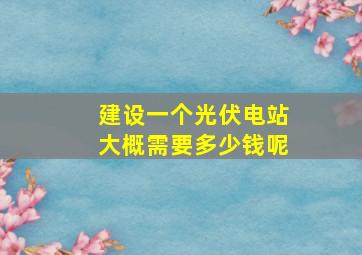 建设一个光伏电站大概需要多少钱呢