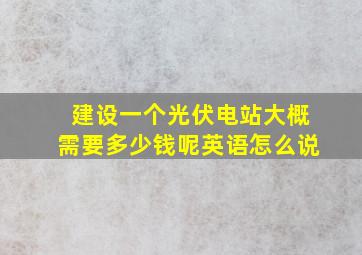 建设一个光伏电站大概需要多少钱呢英语怎么说