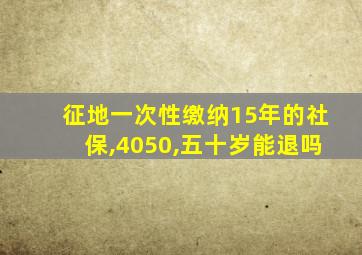 征地一次性缴纳15年的社保,4050,五十岁能退吗