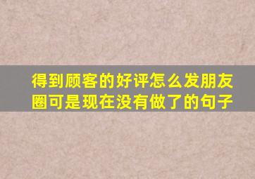 得到顾客的好评怎么发朋友圈可是现在没有做了的句子