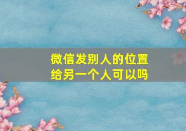 微信发别人的位置给另一个人可以吗