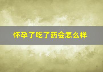 怀孕了吃了药会怎么样