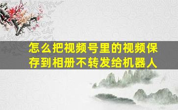 怎么把视频号里的视频保存到相册不转发给机器人