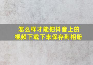 怎么样才能把抖音上的视频下载下来保存到相册