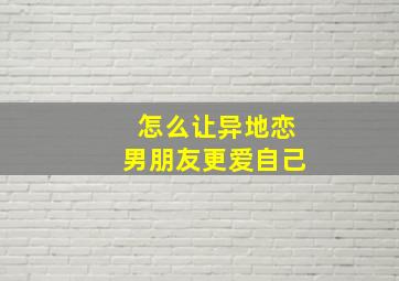 怎么让异地恋男朋友更爱自己