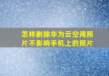 怎样删除华为云空间照片不影响手机上的照片