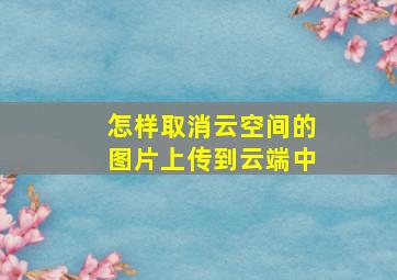 怎样取消云空间的图片上传到云端中