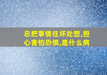 总把事情往坏处想,担心害怕恐惧,是什么病