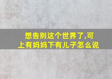 想告别这个世界了,可上有妈妈下有儿子怎么说