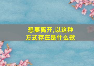 想要离开,以这种方式存在是什么歌