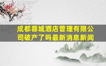 成都蓉城酒店管理有限公司破产了吗最新消息新闻