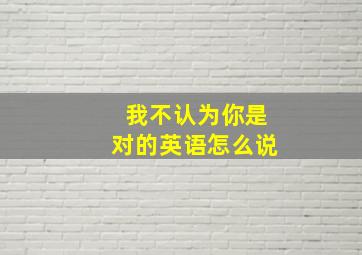 我不认为你是对的英语怎么说