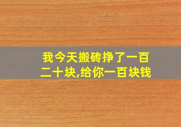 我今天搬砖挣了一百二十块,给你一百块钱