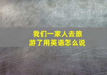 我们一家人去旅游了用英语怎么说