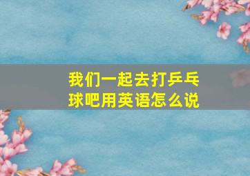 我们一起去打乒乓球吧用英语怎么说