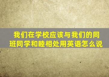 我们在学校应该与我们的同班同学和睦相处用英语怎么说