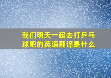 我们明天一起去打乒乓球吧的英语翻译是什么